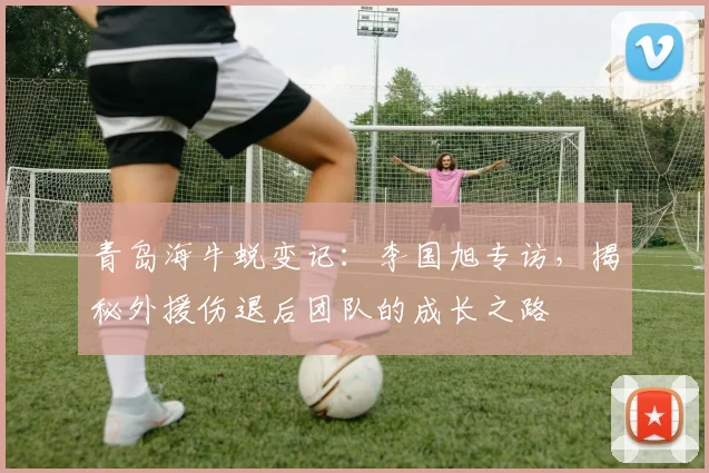 青岛海牛蜕变记:李国旭专访,揭秘外援伤退后团队的成长之路
