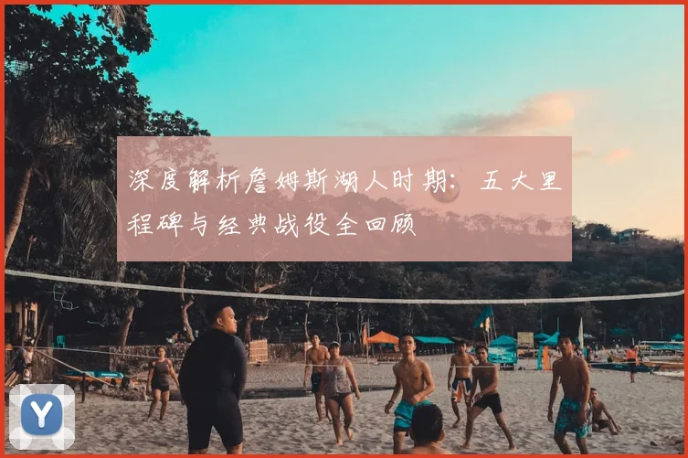 深度解析詹姆斯湖人时期：五大里程碑与经典战役全回顾