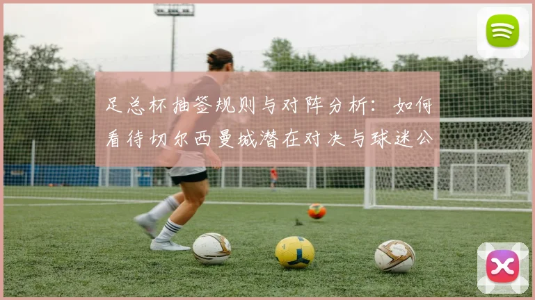 足总杯抽签规则与对阵分析：如何看待切尔西曼城潜在对决与球迷公正性质疑