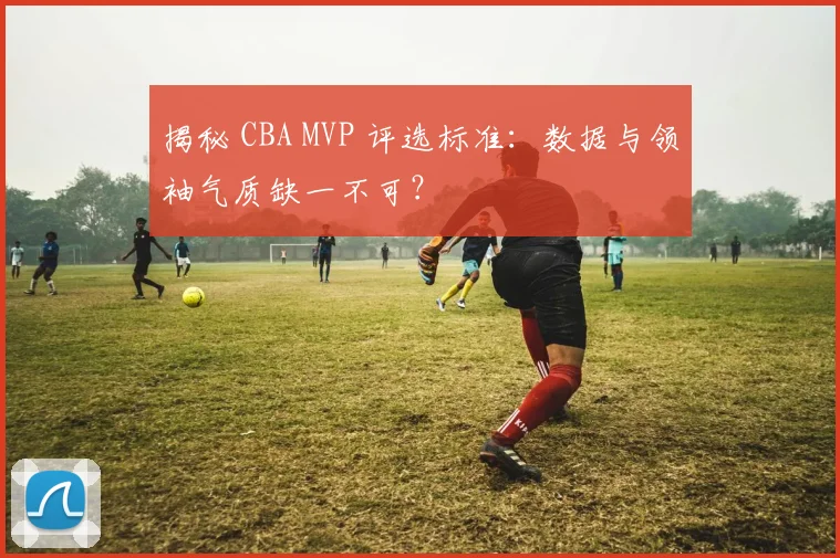 揭秘 CBA MVP 评选标准:数据与领袖气质缺一不可?