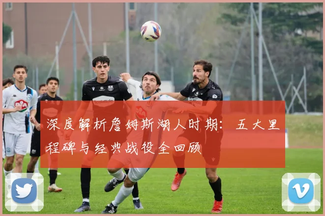 深度解析詹姆斯湖人时期：五大里程碑与经典战役全回顾